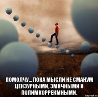  помолчу… пока мысли не сmануm цензурными, эmичными и полиmкоррекmными.