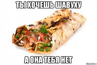 ты хочешь шавуху а она тебя нет