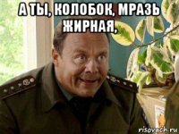 а ты, колобок, мразь жирная, 