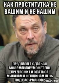 как проститутка не вашим и не нашим предлагает сдаться басурманам!!!может еще предложит и сдаться мужикам а женщинам лечь под басурманов?