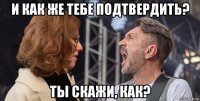 и как же тебе подтвердить? ты скажи, как?