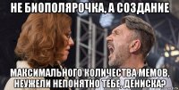 не биополярочка, а создание максимального количества мемов, неужели непонятно тебе, дениска?