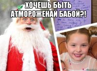 хочешь быть атмороженай бабой?! 