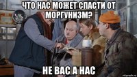 что нас может спасти от моргунизм? не вас а нас