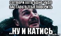 сотвори хоть одно чудо заставь в тебя поверить ..ну и катись