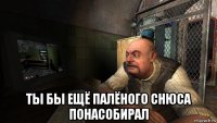  ты бы ещё палёного снюса понасобирал