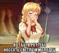 вот бы в рот тебе нассать,светлый молодец