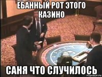 ебанный рот этого казино саня что случилось