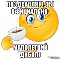 поздравляю, ты официально: малолетний дибил)