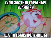 хули застыл,горыныч ёбаный? ща по ебалу получишь!