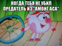 когда тебя не убил предатель из "амонг аса" 
