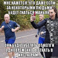 мне кажется, что даже если за некоторыми людьми будет гнаться маньяк, они будут убегать от него и одновременно фоткать в инстаграм...