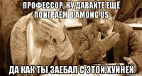 профессор, ну давайте ещё поиграем в among us да как ты заебал с этой хуйнёй