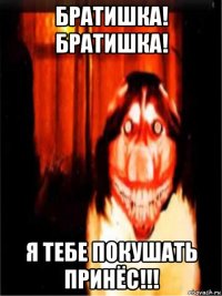 братишка! братишка! я тебе покушать принёс!!!