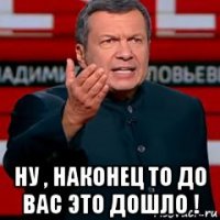  ну , наконец то до вас это дошло !