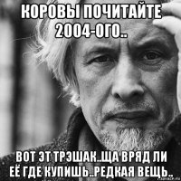 коровы почитайте 2004-ого.. вот эт трэшак..ща вряд ли её где купишь..редкая вещь..