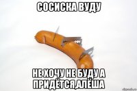 сосиска вуду не хочу не буду а придётся,алёша