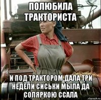 полюбила тракториста и под трактором дала три недели сиськи мыла да соляркою ссала