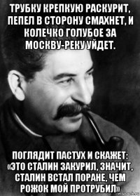 трубку крепкую раскурит, пепел в сторону смахнет, и колечко голубое за москву-реку уйдет. поглядит пастух и скажет: «это сталин закурил, значит, сталин встал поране, чем рожок мой протрубил»