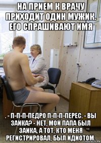 на прием к врачу приходит один мужик. его спрашивают имя . - п-п-п-педро п-п-п-перес. - вы заика? - нет, мой папа был заика, а тот, кто меня регистрировал, был идиотом.