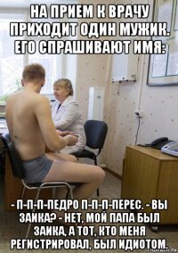 на прием к врачу приходит один мужик. его спрашивают имя: - п-п-п-педро п-п-п-перес. - вы заика? - нет, мой папа был заика, а тот, кто меня регистрировал, был идиотом.