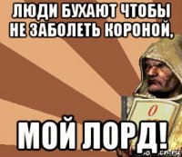 люди бухают чтобы не заболеть короной, мой лорд!