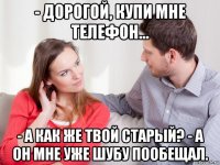 - дорогой, купи мне телефон... - а как же твой старый? - а он мне уже шубу пообещал.