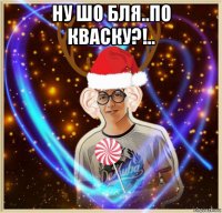 ну шо бля..по кваску?!.. 