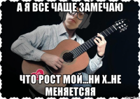 а я все чаще замечаю что рост мой...ни х..не меняетсяя