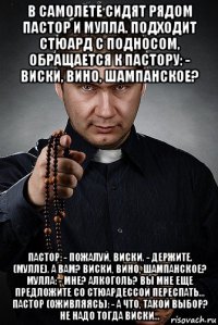 в самолете сидят рядом пастор и мулла. подходит стюард с подносом, обращается к пастору: - виски, вино, шампанское? пастор: - пожалуй, виски. - держите. (мулле). а вам? виски, вино, шампанское? мулла: - мне? алкоголь? вы мне еще предложите со стюардессой переспать… пастор (оживляясь): - а что, такой выбор? не надо тогда виски…