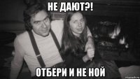 не дают?! отбери и не ной