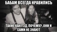 бабам всегда нравились такие как тэд, почему?..они и сами не знают