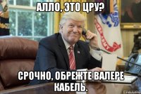 алло, это цру? срочно, обрежте валере кабель.