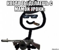 когда ты делаешь с мамой уроки: 