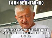 ти ли бе циганино наклон на оная ми работа ли ще ми даваш.марш на работа. чакат те кофи казани.