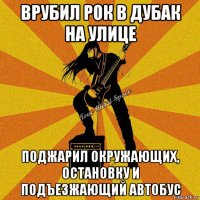врубил рок в дубак на улице поджарил окружающих, остановку и подъезжающий автобус