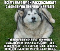 всему народу он рассказывает а основную причину избегает ты не знаешь меня как ты можешь обещать жениться? я боюсь что тебе в общении чего-то не понравится и ты опять ничего не объясняя фыркнешь и уйдешь