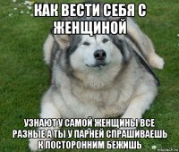 как вести себя с женщиной узнают у самой женщины все разные а ты у парней спрашиваешь к посторонним бежишь