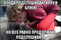 когда подслушиваю ирку и блюю но всё равно продолжаю подслушивать