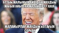аттың жалынын айырған жаудың жағын айырған жалайыр?? хаха жалайырлар жаудың қотағын сорған