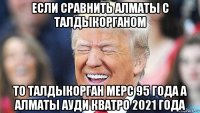 если сравнить алматы с талдыкорганом то талдыкорган мерс 95 года а алматы ауди кватро 2021 года