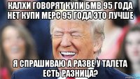 калхи говорят купи бмв 95 года нет купи мерс 95 года это лучше я спрашиваю а разве у талета есть разница?