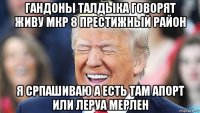 гандоны талдыка говорят живу мкр 8 престижный район я српашиваю а есть там апорт или леруа мерлен