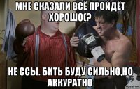 мне сказали всё пройдёт хорошо(? не ссы. бить буду сильно,но аккуратно