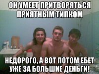 он умеет притворяться приятным типком недорого, а вот потом ебет уже за большие деньги!