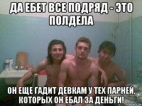 да ебет все подряд - это полдела он еще гадит девкам у тех парней, которых он ебал за деньги!