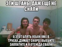 эти штаны даж ещё не сняли а этот блять уебок уже в трусах..думает скорее выебите заплатите и я отсюда свалю