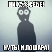 ни х%§ себе! ну ты и лошара!