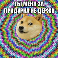 ты меня за придурка не держи 