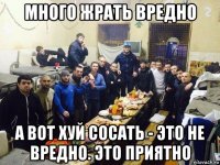 много жрать вредно а вот хуй сосать - это не вредно. это приятно